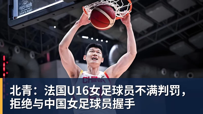 北青：法国U16女足球员不满判罚，拒绝与中国女足球员握手